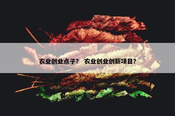 农业创业点子？ 农业创业创新项目？