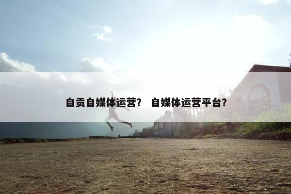 自贡自媒体运营？ 自媒体运营平台？
