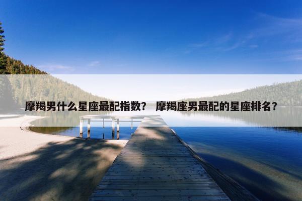 摩羯男什么星座最配指数？ 摩羯座男最配的星座排名？