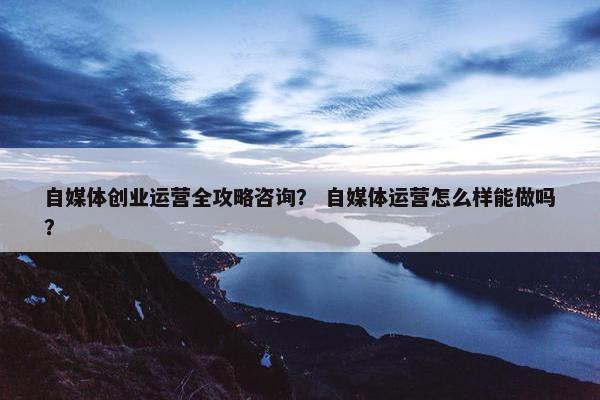 自媒体创业运营全攻略咨询？ 自媒体运营怎么样能做吗？