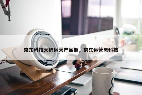 京东科技营销运营产品部，京东运营黑科技