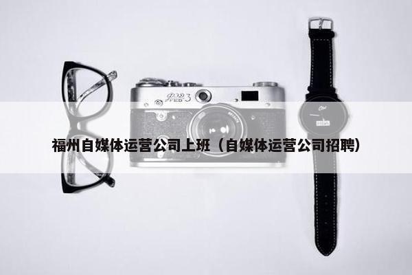 福州自媒体运营公司上班（自媒体运营公司招聘）