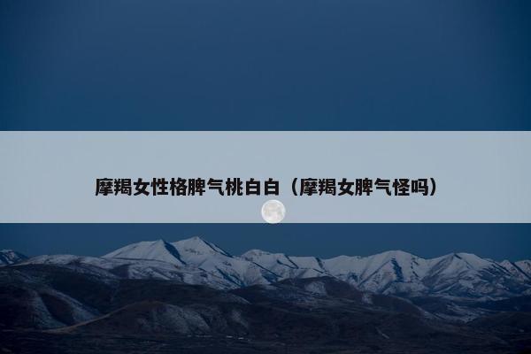 摩羯女性格脾气桃白白（摩羯女脾气怪吗）