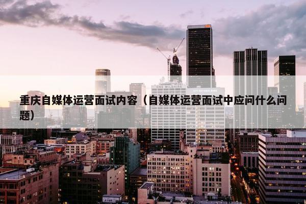 重庆自媒体运营面试内容（自媒体运营面试中应问什么问题）