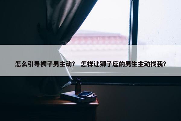 怎么引导狮子男主动？ 怎样让狮子座的男生主动找我？