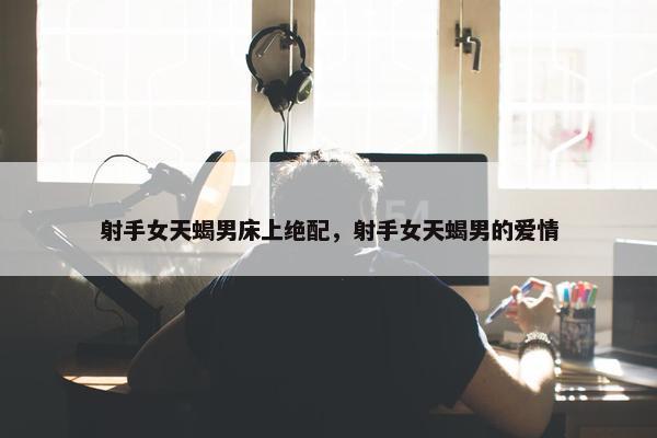 射手女天蝎男床上绝配，射手女天蝎男的爱情