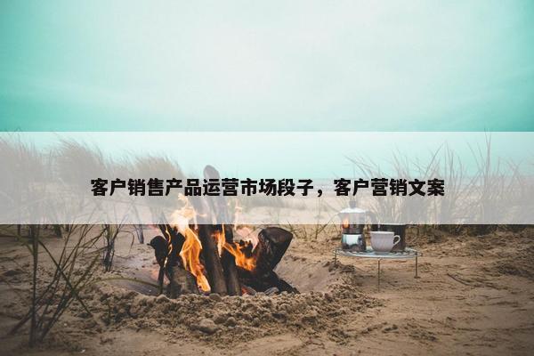 客户销售产品运营市场段子，客户营销文案