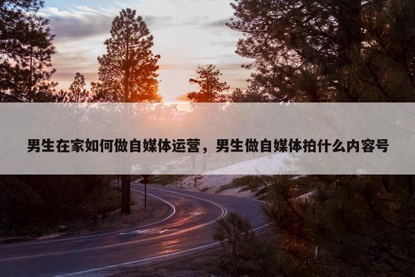 男生在家如何做自媒体运营，男生做自媒体拍什么内容号
