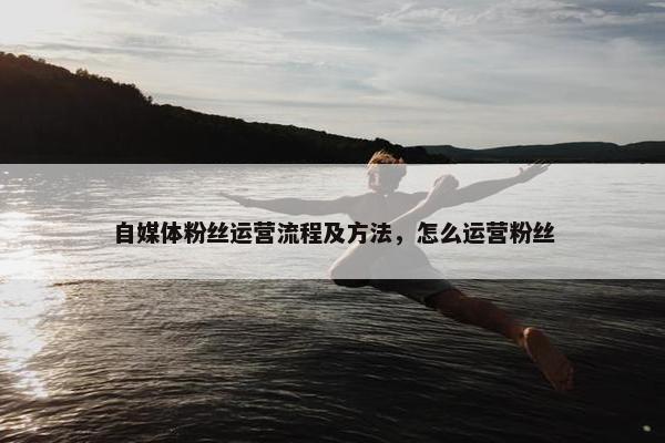 自媒体粉丝运营流程及方法，怎么运营粉丝