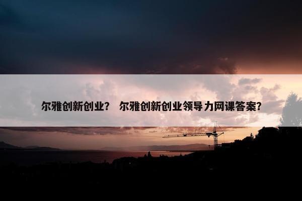 尔雅创新创业？ 尔雅创新创业领导力网课答案？