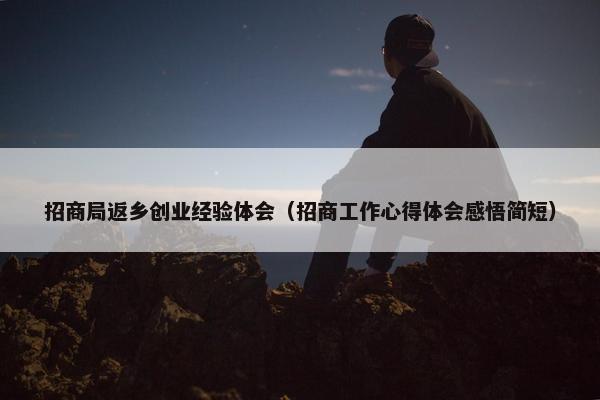 招商局返乡创业经验体会（招商工作心得体会感悟简短）