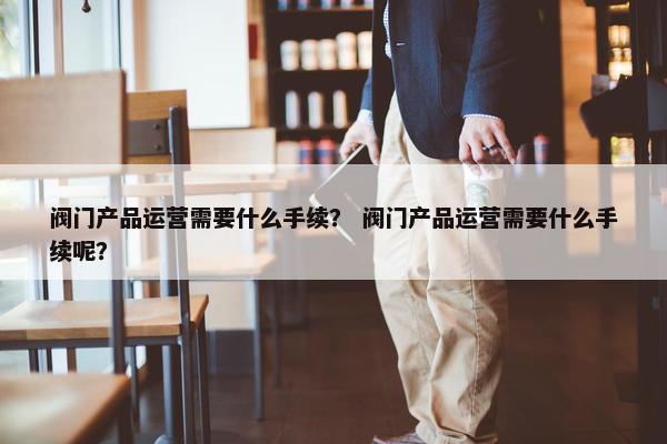 阀门产品运营需要什么手续？ 阀门产品运营需要什么手续呢？