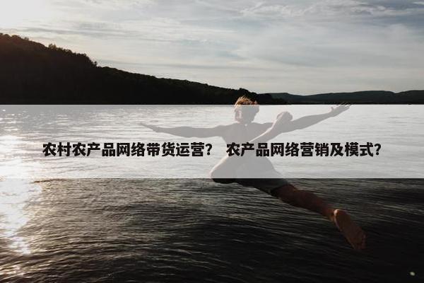农村农产品网络带货运营？ 农产品网络营销及模式？