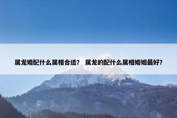 属龙婚配什么属相合适？ 属龙的配什么属相婚姻最好？