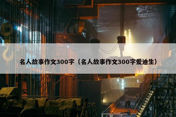 名人故事作文300字（名人故事作文300字爱迪生）