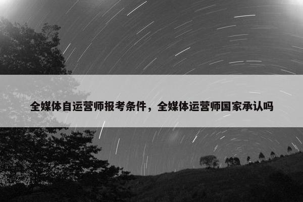 全媒体自运营师报考条件，全媒体运营师国家承认吗