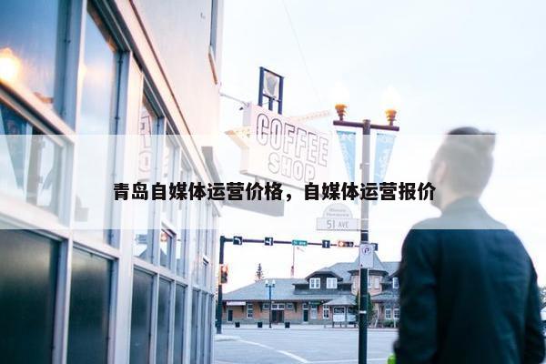 青岛自媒体运营价格，自媒体运营报价