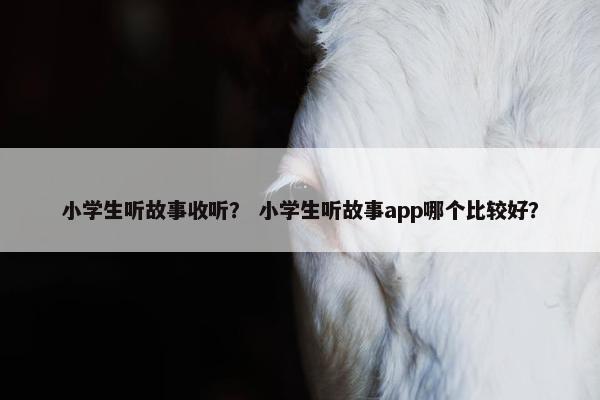 小学生听故事收听？ 小学生听故事app哪个比较好？
