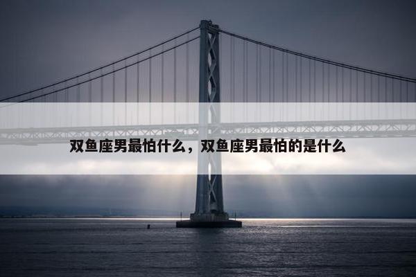 双鱼座男最怕什么，双鱼座男最怕的是什么