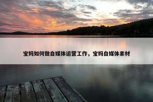 宝妈如何做自媒体运营工作，宝妈自媒体素材