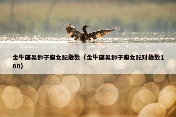 金牛座男狮子座女配指数（金牛座男狮子座女配对指数100）