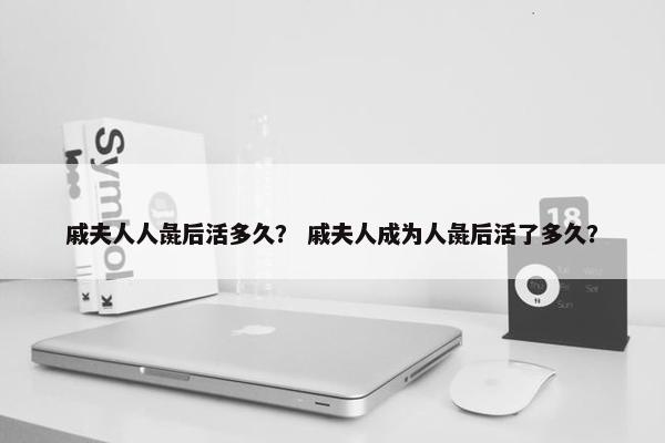 戚夫人人彘后活多久？ 戚夫人成为人彘后活了多久？