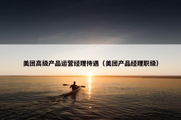 美团高级产品运营经理待遇（美团产品经理职级）