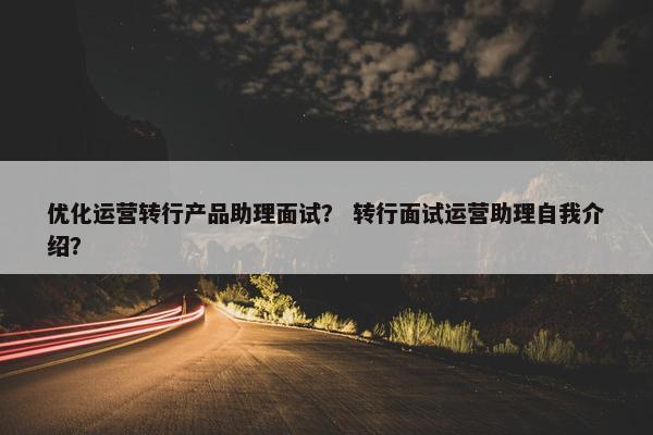 优化运营转行产品助理面试？ 转行面试运营助理自我介绍？