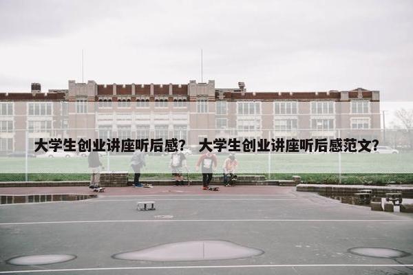 大学生创业讲座听后感？ 大学生创业讲座听后感范文？