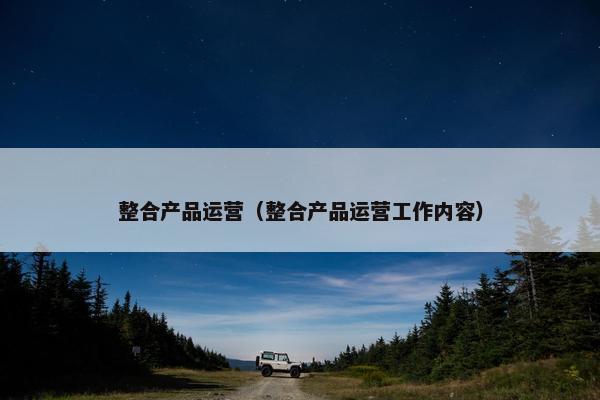 整合产品运营（整合产品运营工作内容）