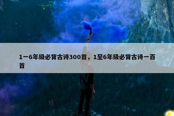 1一6年级必背古诗300首，1至6年级必背古诗一百首