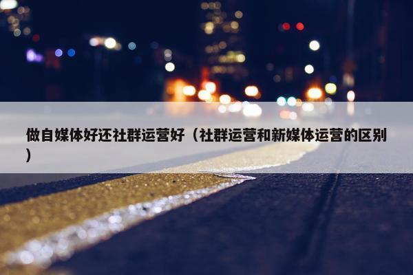 做自媒体好还社群运营好（社群运营和新媒体运营的区别）