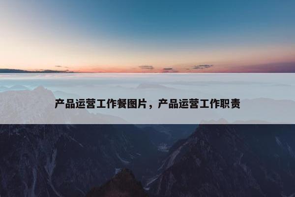 产品运营工作餐图片，产品运营工作职责