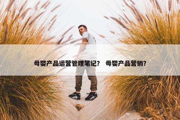 母婴产品运营管理笔记？ 母婴产品营销？