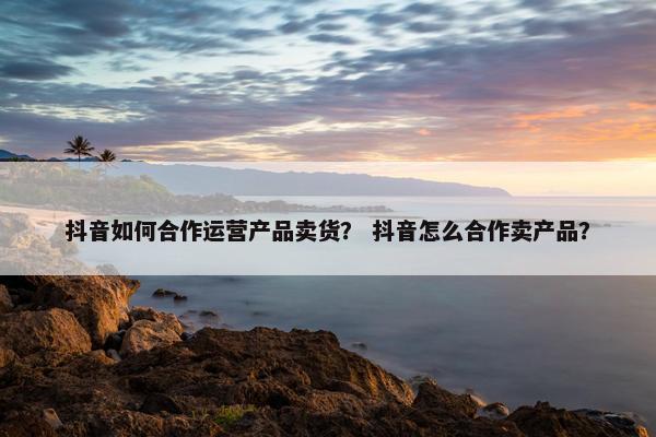 抖音如何合作运营产品卖货？ 抖音怎么合作卖产品？