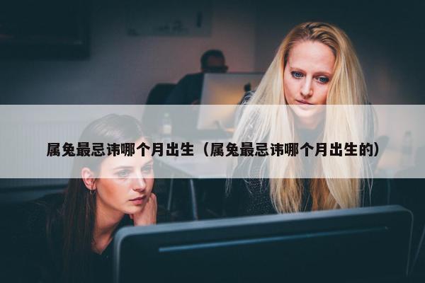 属兔最忌讳哪个月出生（属兔最忌讳哪个月出生的）