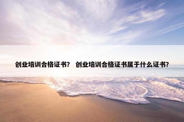 创业培训合格证书？ 创业培训合格证书属于什么证书？
