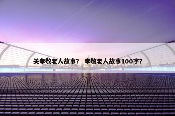 关孝敬老人故事？ 孝敬老人故事100字？