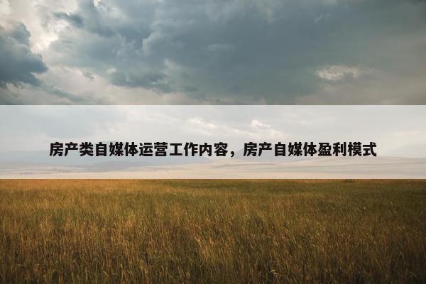 房产类自媒体运营工作内容，房产自媒体盈利模式