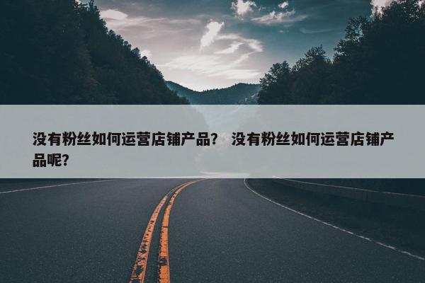 没有粉丝如何运营店铺产品？ 没有粉丝如何运营店铺产品呢？