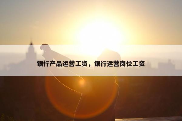 银行产品运营工资，银行运营岗位工资