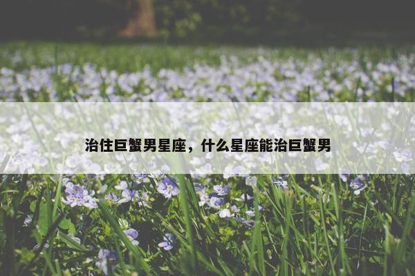 治住巨蟹男星座，什么星座能治巨蟹男