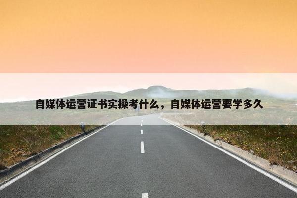 自媒体运营证书实操考什么，自媒体运营要学多久