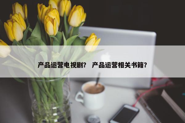 产品运营电视剧？ 产品运营相关书籍？