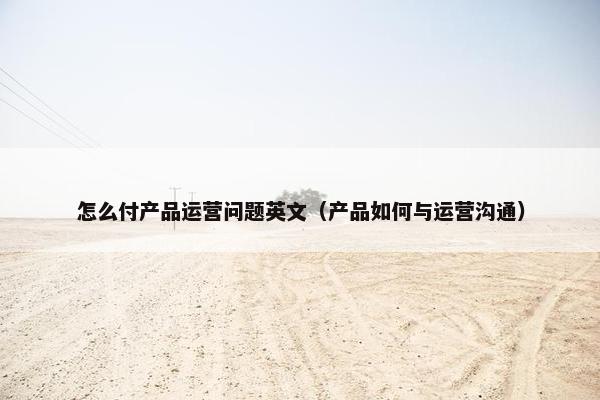 怎么付产品运营问题英文（产品如何与运营沟通）
