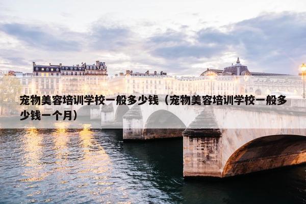 宠物美容培训学校一般多少钱（宠物美容培训学校一般多少钱一个月）