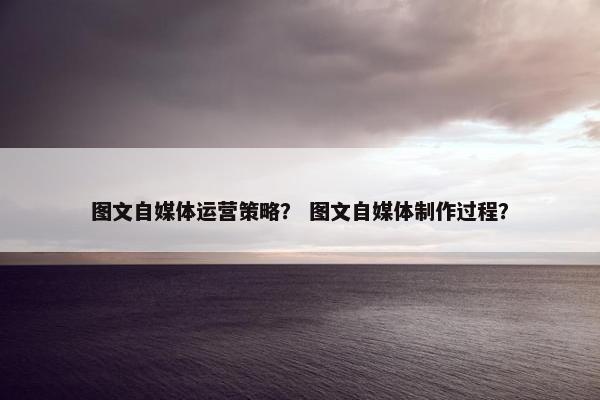 图文自媒体运营策略？ 图文自媒体制作过程？