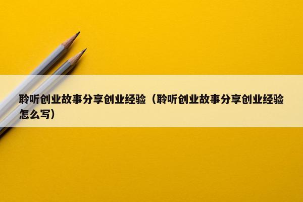聆听创业故事分享创业经验（聆听创业故事分享创业经验怎么写）