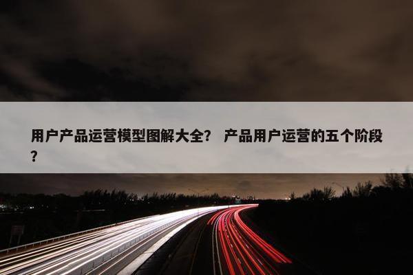用户产品运营模型图解大全？ 产品用户运营的五个阶段？