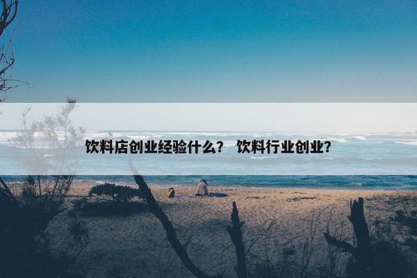 饮料店创业经验什么？ 饮料行业创业？